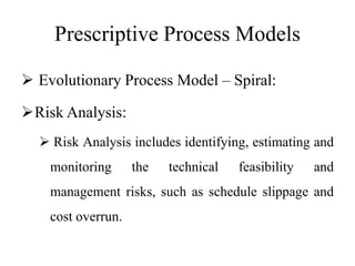 Prescriptive Process Models
 Evolutionary Process Model – Spiral:
Risk Analysis:
 Risk Analysis includes identifying, estimating and
monitoring the technical feasibility and
management risks, such as schedule slippage and
cost overrun.
 