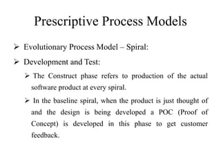 Prescriptive Process Models
 Evolutionary Process Model – Spiral:
 Development and Test:
 The Construct phase refers to production of the actual
software product at every spiral.
 In the baseline spiral, when the product is just thought of
and the design is being developed a POC (Proof of
Concept) is developed in this phase to get customer
feedback.
 