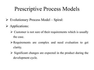 Prescriptive Process Models
 Evolutionary Process Model – Spiral:
 Applications:
 Customer is not sure of their requirements which is usually
the case.
Requirements are complex and need evaluation to get
clarity.
 Significant changes are expected in the product during the
development cycle.
 