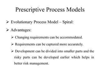 Prescriptive Process Models
 Evolutionary Process Model – Spiral:
 Advantages:
 Changing requirements can be accommodated.
 Requirements can be captured more accurately.
 Development can be divided into smaller parts and the
risky parts can be developed earlier which helps in
better risk management.
 