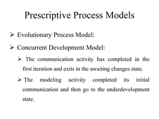 Prescriptive Process Models
 Evolutionary Process Model:
 Concurrent Development Model:
 The communication activity has completed in the
first iteration and exits in the awaiting changes state.
 The modeling activity completed its initial
communication and then go to the underdevelopment
state.
 