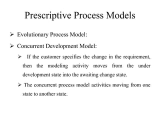 Prescriptive Process Models
 Evolutionary Process Model:
 Concurrent Development Model:
 If the customer specifies the change in the requirement,
then the modeling activity moves from the under
development state into the awaiting change state.
 The concurrent process model activities moving from one
state to another state.
 