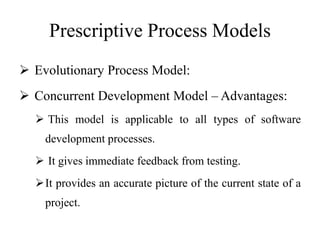 Prescriptive Process Models
 Evolutionary Process Model:
 Concurrent Development Model – Advantages:
 This model is applicable to all types of software
development processes.
 It gives immediate feedback from testing.
It provides an accurate picture of the current state of a
project.
 