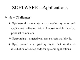 SOFTWARE – Applications
 New Challenges:
 Open-world computing - to develop systems and
application software that will allow mobile devices,
personal computers
 Netsourcing - targeted end-user markets worldwide.
 Open source - a growing trend that results in
distribution of source code for systems applications
 