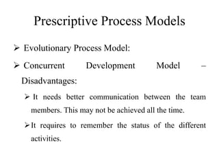 Prescriptive Process Models
 Evolutionary Process Model:
 Concurrent Development Model –
Disadvantages:
 It needs better communication between the team
members. This may not be achieved all the time.
It requires to remember the status of the different
activities.
 