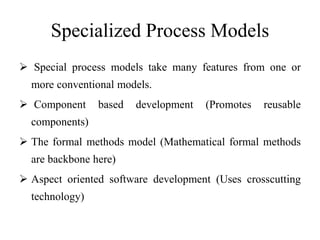 Specialized Process Models
 Special process models take many features from one or
more conventional models.
 Component based development (Promotes reusable
components)
 The formal methods model (Mathematical formal methods
are backbone here)
 Aspect oriented software development (Uses crosscutting
technology)
 