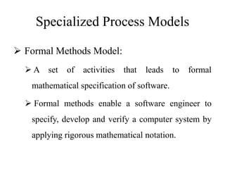 Specialized Process Models
 Formal Methods Model:
 A set of activities that leads to formal
mathematical specification of software.
 Formal methods enable a software engineer to
specify, develop and verify a computer system by
applying rigorous mathematical notation.
 
