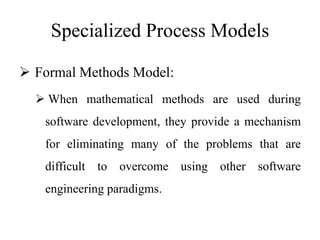 Specialized Process Models
 Formal Methods Model:
 When mathematical methods are used during
software development, they provide a mechanism
for eliminating many of the problems that are
difficult to overcome using other software
engineering paradigms.
 