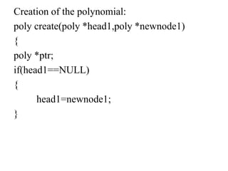 Creation of the polynomial:
poly create(poly *head1,poly *newnode1)
{
poly *ptr;
if(head1==NULL)
{
head1=newnode1;
}
 