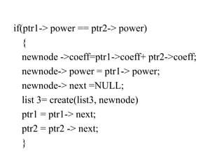 if(ptr1-> power == ptr2-> power)
{
newnode ->coeff=ptr1->coeff+ ptr2->coeff;
newnode-> power = ptr1-> power;
newnode-> next =NULL;
list 3= create(list3, newnode)
ptr1 = ptr1-> next;
ptr2 = ptr2 -> next;
}
 