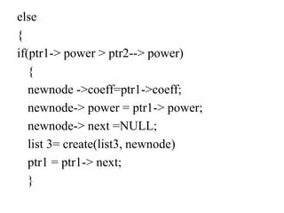 else
{
if(ptr1-> power > ptr2--> power)
{
newnode ->coeff=ptr1->coeff;
newnode-> power = ptr1-> power;
newnode-> next =NULL;
list 3= create(list3, newnode)
ptr1 = ptr1-> next;
}
 