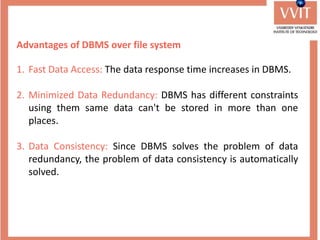 Advantages of DBMS over file system
1. Fast Data Access: The data response time increases in DBMS.
2. Minimized Data Redundancy: DBMS has different constraints
using them same data can't be stored in more than one
places.
3. Data Consistency: Since DBMS solves the problem of data
redundancy, the problem of data consistency is automatically
solved.
 