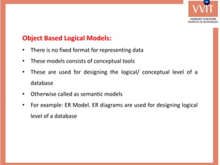Object Based Logical Models:
• There is no fixed format for representing data
• These models consists of conceptual tools
• These are used for designing the logical/ conceptual level of a
database
• Otherwise called as semantic models
• For example: ER Model. ER diagrams are used for designing logical
level of a database
 