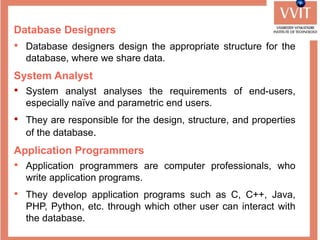 Database Designers
• Database designers design the appropriate structure for the
database, where we share data.
System Analyst
• System analyst analyses the requirements of end-users,
especially naïve and parametric end users.
• They are responsible for the design, structure, and properties
of the database.
Application Programmers
• Application programmers are computer professionals, who
write application programs.
• They develop application programs such as C, C++, Java,
PHP, Python, etc. through which other user can interact with
the database.
 