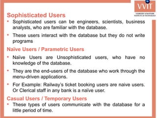 Sophisticated Users
• Sophisticated users can be engineers, scientists, business
analysts, who are familiar with the database.
• These users interact with the database but they do not write
programs
Naïve Users / Parametric Users
• Naïve Users are Unsophisticated users, who have no
knowledge of the database.
• They are the end-users of the database who work through the
menu-driven applications.
• For Example: Railway’s ticket booking users are naive users.
Or Clerical staff in any bank is a naïve user.
Casual Users / Temporary Users
• These types of users communicate with the database for a
little period of time.
 