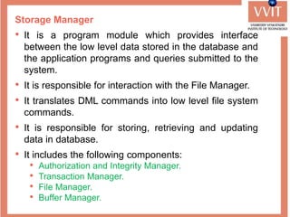 Storage Manager
• It is a program module which provides interface
between the low level data stored in the database and
the application programs and queries submitted to the
system.
• It is responsible for interaction with the File Manager.
• It translates DML commands into low level file system
commands.
• It is responsible for storing, retrieving and updating
data in database.
• It includes the following components:
• Authorization and Integrity Manager.
• Transaction Manager.
• File Manager.
• Buffer Manager.
 
