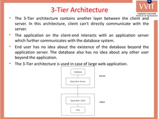 3-Tier Architecture
• The 3-Tier architecture contains another layer between the client and
server. In this architecture, client can't directly communicate with the
server.
• The application on the client-end interacts with an application server
which further communicates with the database system.
• End user has no idea about the existence of the database beyond the
application server. The database also has no idea about any other user
beyond the application.
• The 3-Tier architecture is used in case of large web application.
 