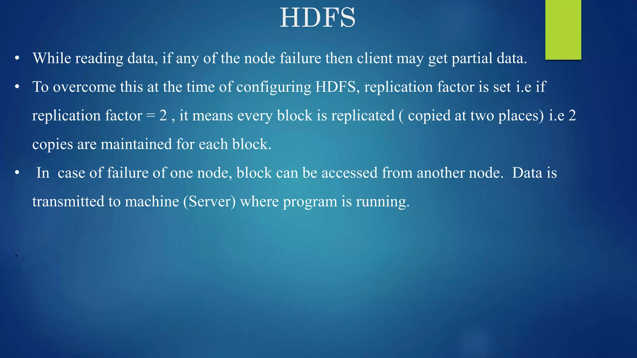 HDFS • While reading data, if any of the node failure then client may get partial data. • To overcome this at the time of configuring HDFS, replication factor is set i.e if replication factor = 2 , it means every block is replicated ( copied at two places) i.e 2 copies are maintained for each block. • In case of failure of one node, block can be accessed from another node. Data is transmitted to machine (Server) where program is running. . 