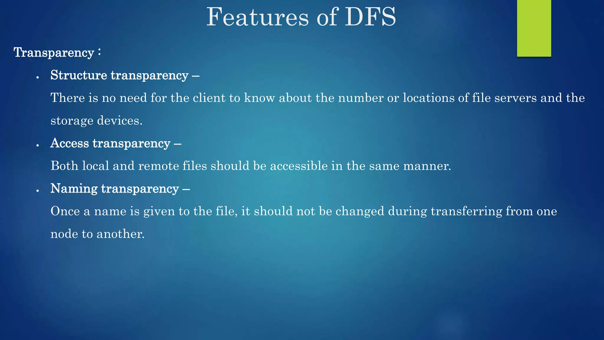 Features of DFS Transparency :  Structure transparency – There is no need for the client to know about the number or locations of file servers and the storage devices.  Access transparency – Both local and remote files should be accessible in the same manner.  Naming transparency – Once a name is given to the file, it should not be changed during transferring from one node to another. 