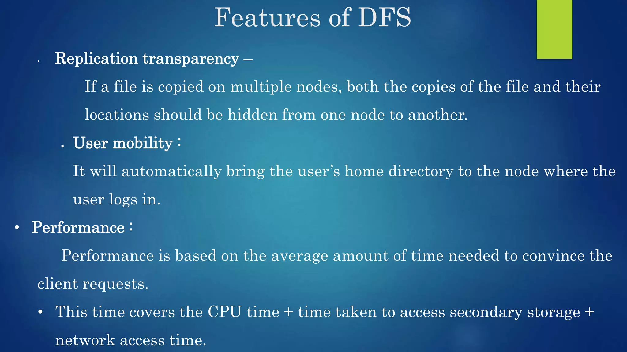Features of DFS • Replication transparency – If a file is copied on multiple nodes, both the copies of the file and their locations should be hidden from one node to another.  User mobility : It will automatically bring the user’s home directory to the node where the user logs in. • Performance : Performance is based on the average amount of time needed to convince the client requests. • This time covers the CPU time + time taken to access secondary storage + network access time. 
