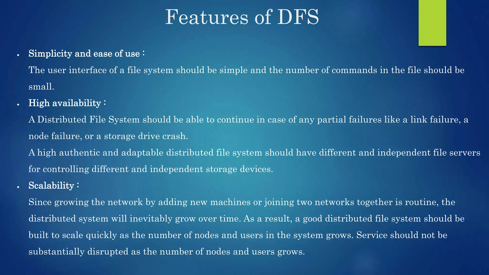 Features of DFS  Simplicity and ease of use : The user interface of a file system should be simple and the number of commands in the file should be small.  High availability : A Distributed File System should be able to continue in case of any partial failures like a link failure, a node failure, or a storage drive crash. A high authentic and adaptable distributed file system should have different and independent file servers for controlling different and independent storage devices.  Scalability : Since growing the network by adding new machines or joining two networks together is routine, the distributed system will inevitably grow over time. As a result, a good distributed file system should be built to scale quickly as the number of nodes and users in the system grows. Service should not be substantially disrupted as the number of nodes and users grows. 