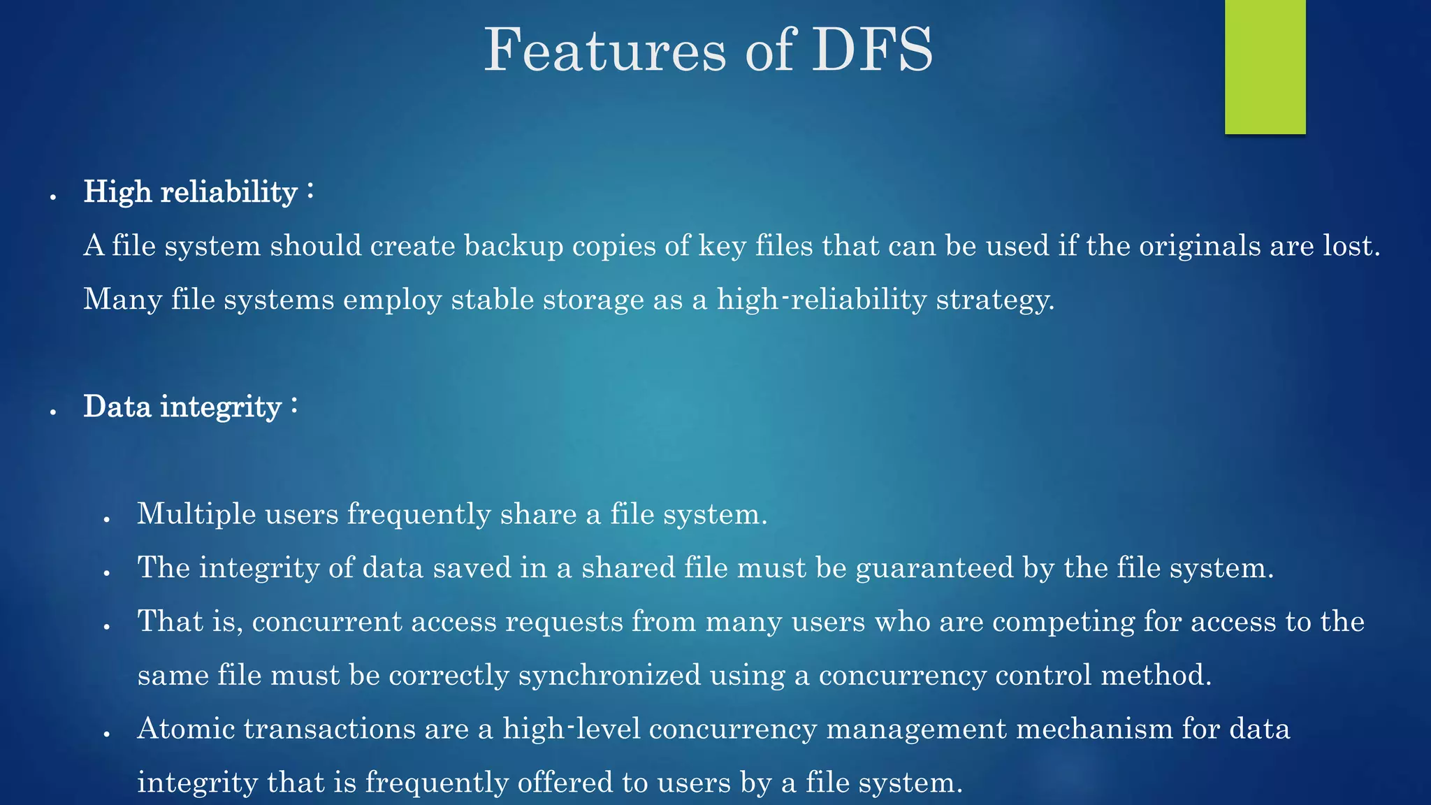 Features of DFS  High reliability : A file system should create backup copies of key files that can be used if the originals are lost. Many file systems employ stable storage as a high-reliability strategy.  Data integrity :  Multiple users frequently share a file system.  The integrity of data saved in a shared file must be guaranteed by the file system.  That is, concurrent access requests from many users who are competing for access to the same file must be correctly synchronized using a concurrency control method.  Atomic transactions are a high-level concurrency management mechanism for data integrity that is frequently offered to users by a file system. 