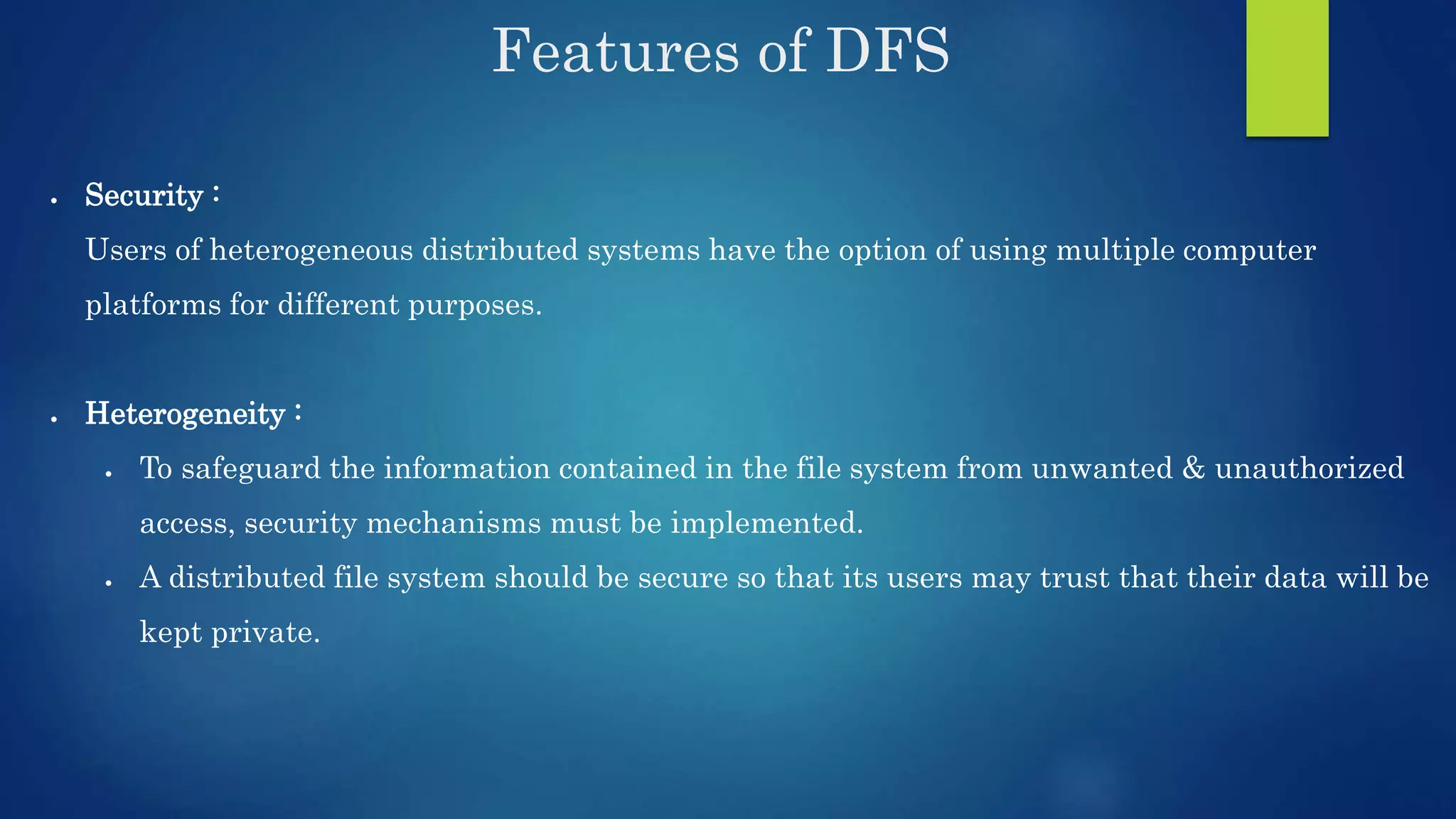 Features of DFS  Security : Users of heterogeneous distributed systems have the option of using multiple computer platforms for different purposes.  Heterogeneity :  To safeguard the information contained in the file system from unwanted & unauthorized access, security mechanisms must be implemented.  A distributed file system should be secure so that its users may trust that their data will be kept private. 