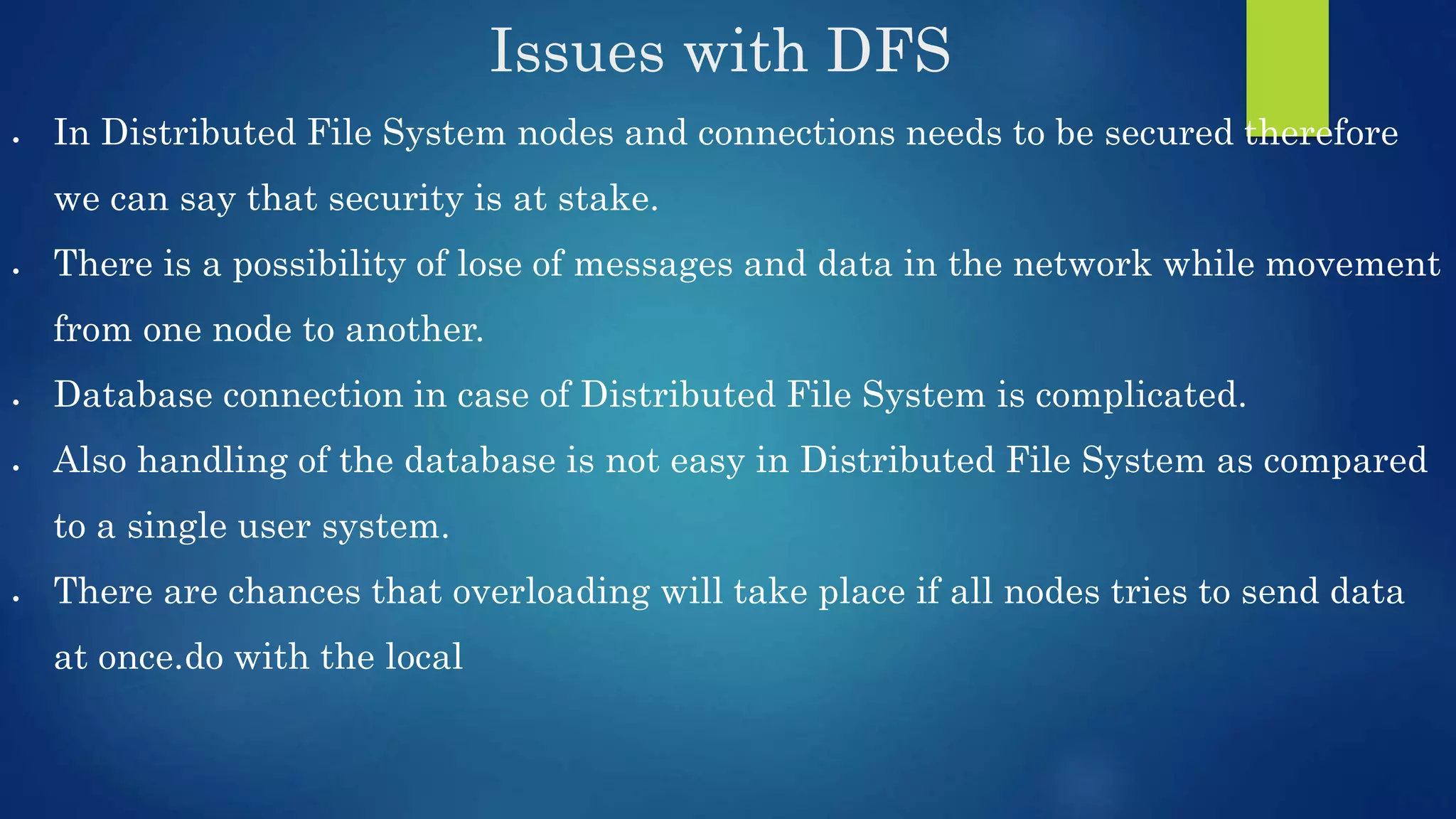 Issues with DFS  In Distributed File System nodes and connections needs to be secured therefore we can say that security is at stake.  There is a possibility of lose of messages and data in the network while movement from one node to another.  Database connection in case of Distributed File System is complicated.  Also handling of the database is not easy in Distributed File System as compared to a single user system.  There are chances that overloading will take place if all nodes tries to send data at once.do with the local 