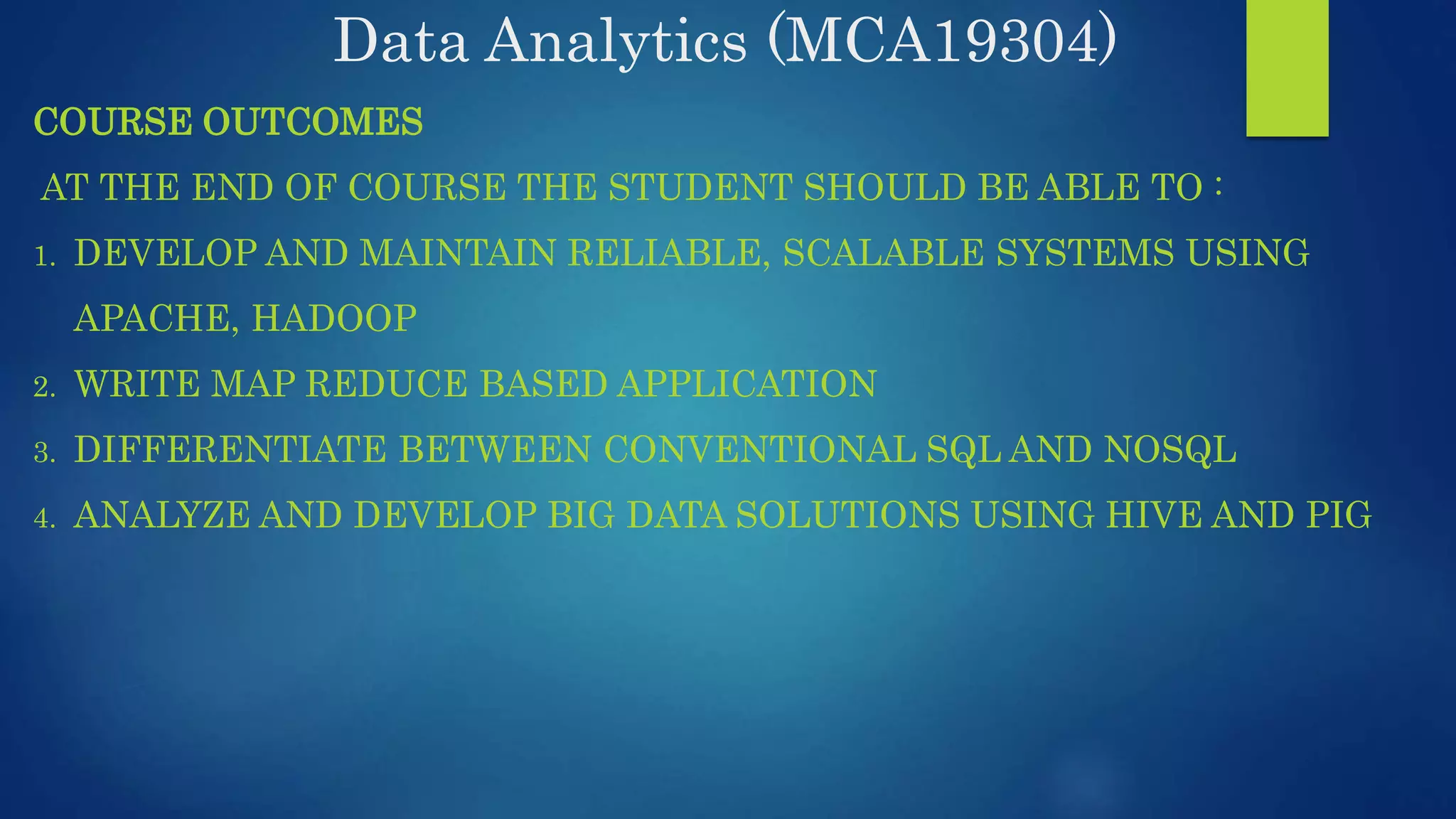 Data Analytics (MCA19304) COURSE OUTCOMES AT THE END OF COURSE THE STUDENT SHOULD BE ABLE TO : 1. DEVELOP AND MAINTAIN RELIABLE, SCALABLE SYSTEMS USING APACHE, HADOOP 2. WRITE MAP REDUCE BASED APPLICATION 3. DIFFERENTIATE BETWEEN CONVENTIONAL SQL AND NOSQL 4. ANALYZE AND DEVELOP BIG DATA SOLUTIONS USING HIVE AND PIG 