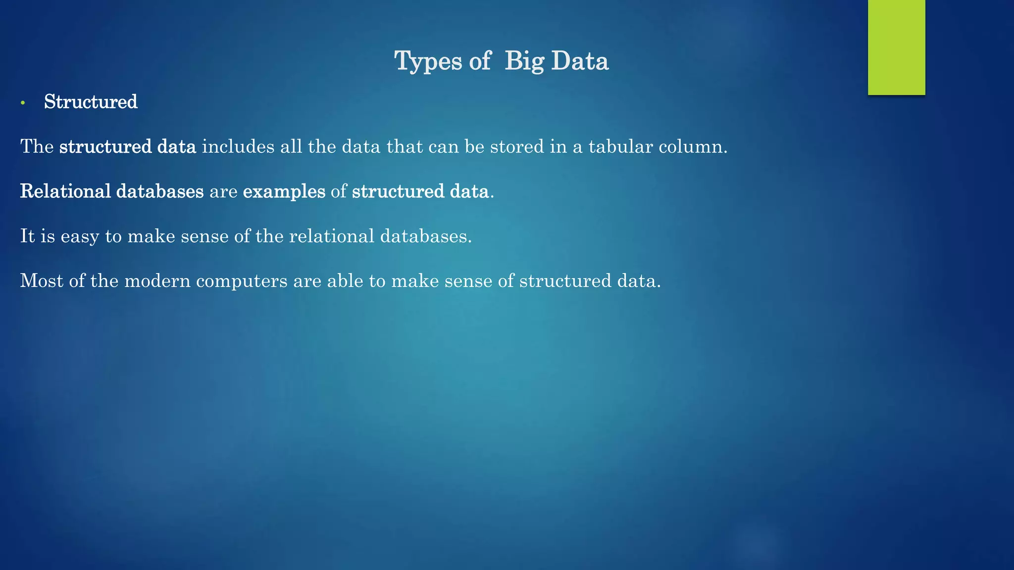 Types of Big Data • Structured The structured data includes all the data that can be stored in a tabular column. Relational databases are examples of structured data. It is easy to make sense of the relational databases. Most of the modern computers are able to make sense of structured data. 