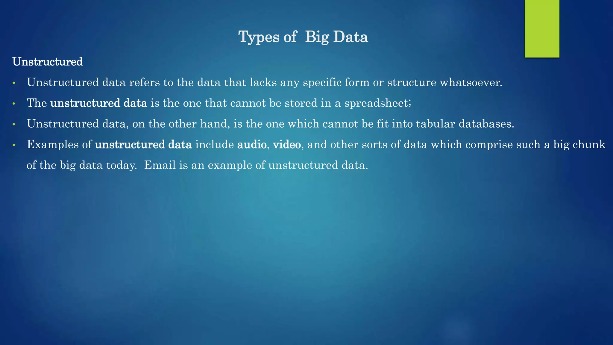 Types of Big Data Unstructured • Unstructured data refers to the data that lacks any specific form or structure whatsoever. • The unstructured data is the one that cannot be stored in a spreadsheet; • Unstructured data, on the other hand, is the one which cannot be fit into tabular databases. • Examples of unstructured data include audio, video, and other sorts of data which comprise such a big chunk of the big data today. Email is an example of unstructured data. 