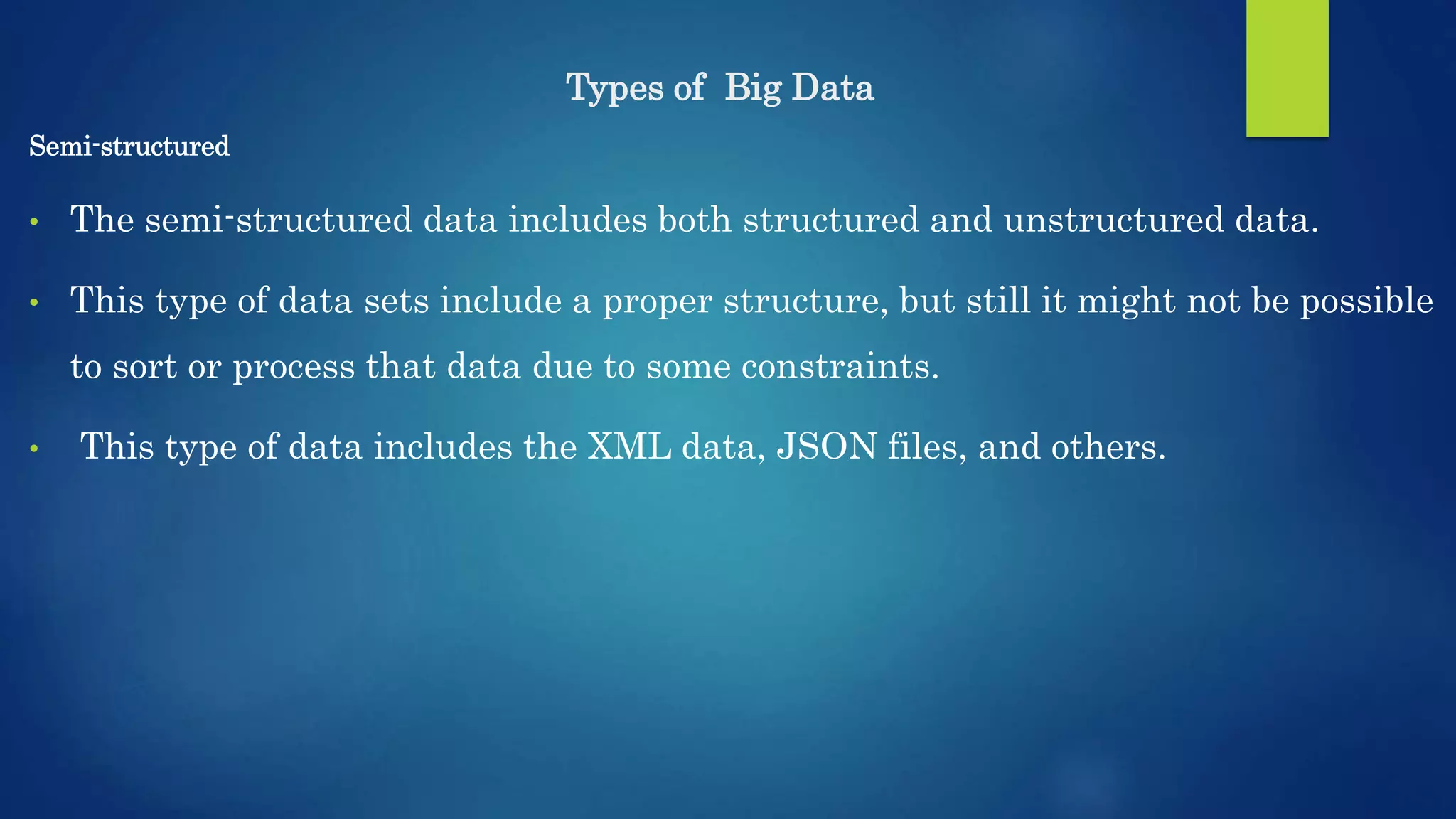 Types of Big Data Semi-structured • The semi-structured data includes both structured and unstructured data. • This type of data sets include a proper structure, but still it might not be possible to sort or process that data due to some constraints. • This type of data includes the XML data, JSON files, and others. 