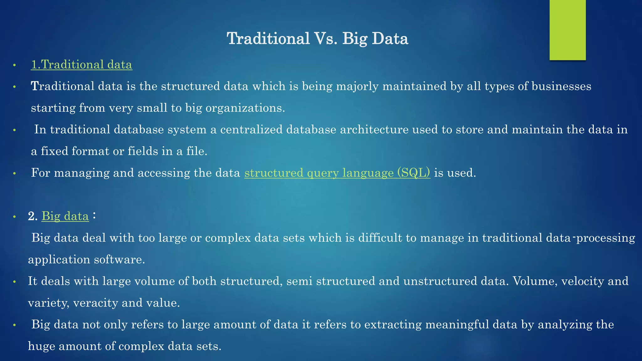 Traditional Vs. Big Data • 1.Traditional data • Traditional data is the structured data which is being majorly maintained by all types of businesses starting from very small to big organizations. • In traditional database system a centralized database architecture used to store and maintain the data in a fixed format or fields in a file. • For managing and accessing the data structured query language (SQL) is used. • 2. Big data : Big data deal with too large or complex data sets which is difficult to manage in traditional data-processing application software. • It deals with large volume of both structured, semi structured and unstructured data. Volume, velocity and variety, veracity and value. • Big data not only refers to large amount of data it refers to extracting meaningful data by analyzing the huge amount of complex data sets. 