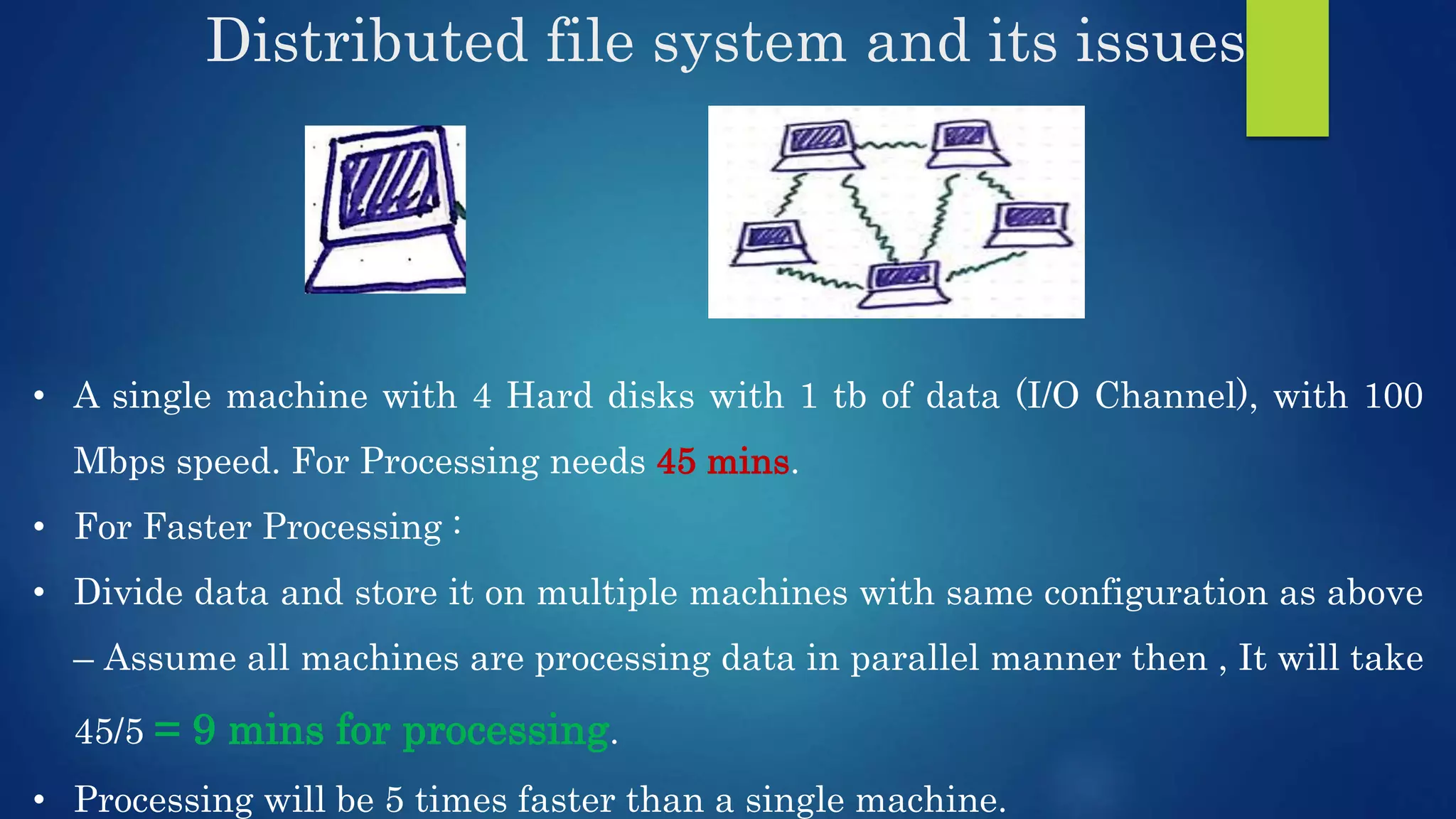 Distributed file system and its issues • A single machine with 4 Hard disks with 1 tb of data (I/O Channel), with 100 Mbps speed. For Processing needs 45 mins. • For Faster Processing : • Divide data and store it on multiple machines with same configuration as above – Assume all machines are processing data in parallel manner then , It will take 45/5 = 9 mins for processing. • Processing will be 5 times faster than a single machine. 