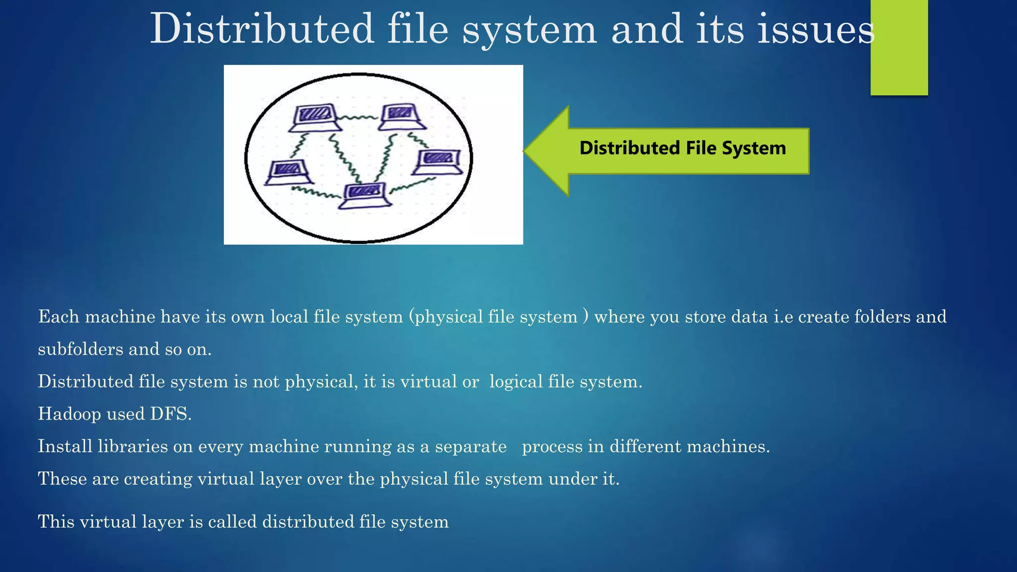 Distributed file system and its issues Each machine have its own local file system (physical file system ) where you store data i.e create folders and subfolders and so on. Distributed file system is not physical, it is virtual or logical file system. Hadoop used DFS. Install libraries on every machine running as a separate process in different machines. These are creating virtual layer over the physical file system under it. This virtual layer is called distributed file system Distributed File System 