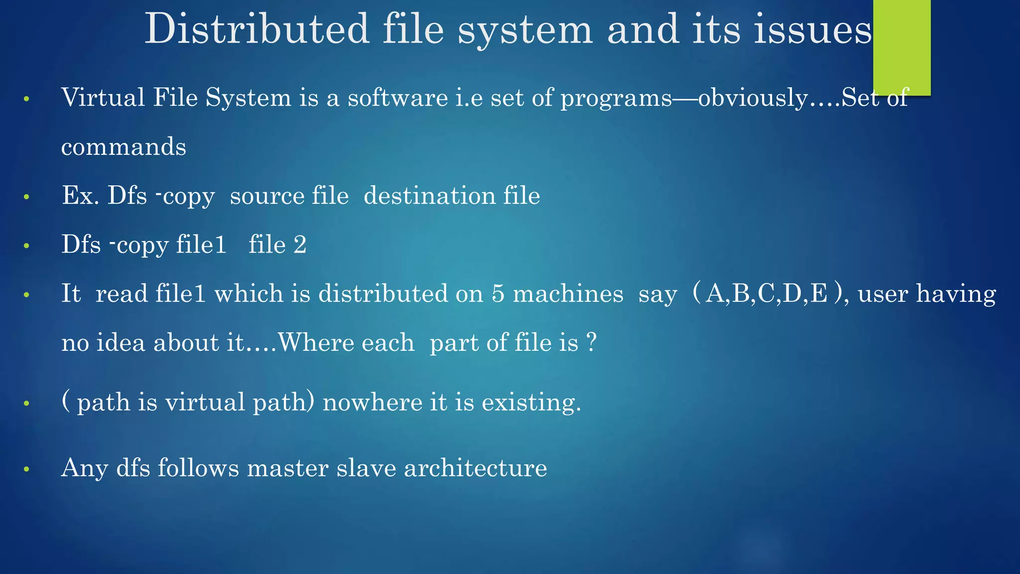 Distributed file system and its issues • Virtual File System is a software i.e set of programs—obviously….Set of commands • Ex. Dfs -copy source file destination file • Dfs -copy file1 file 2 • It read file1 which is distributed on 5 machines say ( A,B,C,D,E ), user having no idea about it….Where each part of file is ? • ( path is virtual path) nowhere it is existing. • Any dfs follows master slave architecture 
