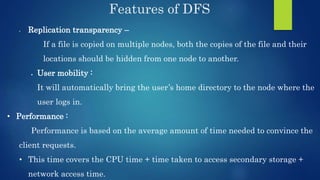 Features of DFS
• Replication transparency –
If a file is copied on multiple nodes, both the copies of the file and their
locations should be hidden from one node to another.
 User mobility :
It will automatically bring the user’s home directory to the node where the
user logs in.
• Performance :
Performance is based on the average amount of time needed to convince the
client requests.
• This time covers the CPU time + time taken to access secondary storage +
network access time.
 