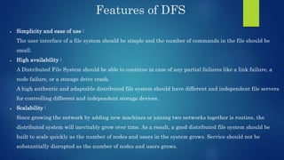 Features of DFS
 Simplicity and ease of use :
The user interface of a file system should be simple and the number of commands in the file should be
small.
 High availability :
A Distributed File System should be able to continue in case of any partial failures like a link failure, a
node failure, or a storage drive crash.
A high authentic and adaptable distributed file system should have different and independent file servers
for controlling different and independent storage devices.
 Scalability :
Since growing the network by adding new machines or joining two networks together is routine, the
distributed system will inevitably grow over time. As a result, a good distributed file system should be
built to scale quickly as the number of nodes and users in the system grows. Service should not be
substantially disrupted as the number of nodes and users grows.
 