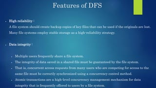 Features of DFS
 High reliability :
A file system should create backup copies of key files that can be used if the originals are lost.
Many file systems employ stable storage as a high-reliability strategy.
 Data integrity :
 Multiple users frequently share a file system.
 The integrity of data saved in a shared file must be guaranteed by the file system.
 That is, concurrent access requests from many users who are competing for access to the
same file must be correctly synchronized using a concurrency control method.
 Atomic transactions are a high-level concurrency management mechanism for data
integrity that is frequently offered to users by a file system.
 