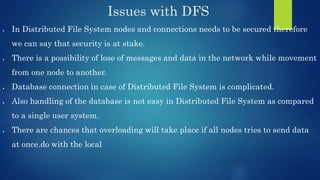 Issues with DFS
 In Distributed File System nodes and connections needs to be secured therefore
we can say that security is at stake.
 There is a possibility of lose of messages and data in the network while movement
from one node to another.
 Database connection in case of Distributed File System is complicated.
 Also handling of the database is not easy in Distributed File System as compared
to a single user system.
 There are chances that overloading will take place if all nodes tries to send data
at once.do with the local
 