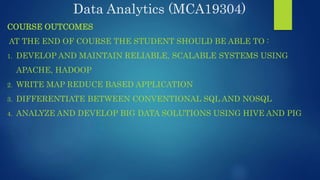 Data Analytics (MCA19304)
COURSE OUTCOMES
AT THE END OF COURSE THE STUDENT SHOULD BE ABLE TO :
1. DEVELOP AND MAINTAIN RELIABLE, SCALABLE SYSTEMS USING
APACHE, HADOOP
2. WRITE MAP REDUCE BASED APPLICATION
3. DIFFERENTIATE BETWEEN CONVENTIONAL SQL AND NOSQL
4. ANALYZE AND DEVELOP BIG DATA SOLUTIONS USING HIVE AND PIG
 