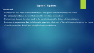 Types of Big Data
Unstructured
• Unstructured data refers to the data that lacks any specific form or structure whatsoever.
• The unstructured data is the one that cannot be stored in a spreadsheet;
• Unstructured data, on the other hand, is the one which cannot be fit into tabular databases.
• Examples of unstructured data include audio, video, and other sorts of data which comprise such a big chunk
of the big data today. Email is an example of unstructured data.
 