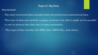 Types of Big Data
Semi-structured
• The semi-structured data includes both structured and unstructured data.
• This type of data sets include a proper structure, but still it might not be possible
to sort or process that data due to some constraints.
• This type of data includes the XML data, JSON files, and others.
 