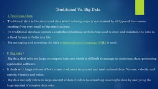 Traditional Vs. Big Data
• 1.Traditional data
• Traditional data is the structured data which is being majorly maintained by all types of businesses
starting from very small to big organizations.
• In traditional database system a centralized database architecture used to store and maintain the data in
a fixed format or fields in a file.
• For managing and accessing the data structured query language (SQL) is used.
• 2. Big data :
Big data deal with too large or complex data sets which is difficult to manage in traditional data-processing
application software.
• It deals with large volume of both structured, semi structured and unstructured data. Volume, velocity and
variety, veracity and value.
• Big data not only refers to large amount of data it refers to extracting meaningful data by analyzing the
huge amount of complex data sets.
 