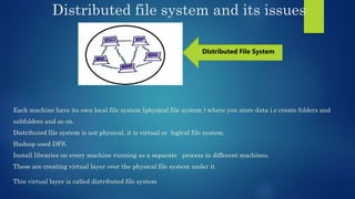 Distributed file system and its issues
Each machine have its own local file system (physical file system ) where you store data i.e create folders and
subfolders and so on.
Distributed file system is not physical, it is virtual or logical file system.
Hadoop used DFS.
Install libraries on every machine running as a separate process in different machines.
These are creating virtual layer over the physical file system under it.
This virtual layer is called distributed file system
Distributed File System
 