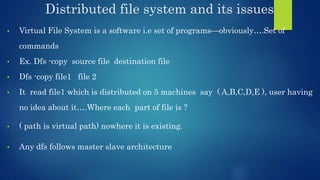 Distributed file system and its issues
• Virtual File System is a software i.e set of programs—obviously….Set of
commands
• Ex. Dfs -copy source file destination file
• Dfs -copy file1 file 2
• It read file1 which is distributed on 5 machines say ( A,B,C,D,E ), user having
no idea about it….Where each part of file is ?
• ( path is virtual path) nowhere it is existing.
• Any dfs follows master slave architecture
 