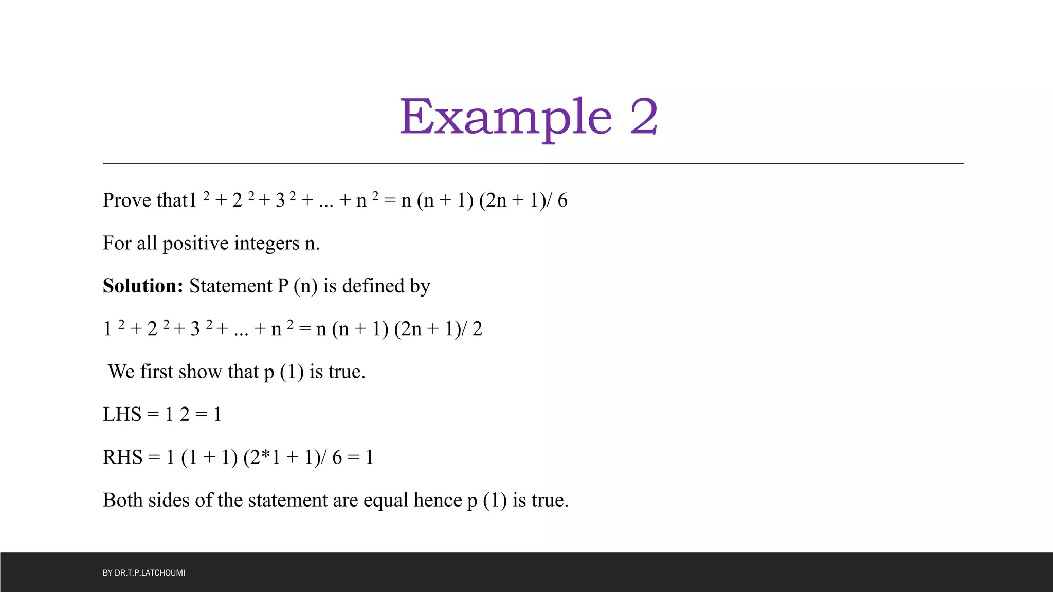 Example 2
Prove that1 2 + 2 2 + 3 2 + ... + n 2 = n (n + 1) (2n + 1)/ 6
For all positive integers n.
Solution: Statement P (n) is defined by
1 2 + 2 2 + 3 2 + ... + n 2 = n (n + 1) (2n + 1)/ 2
We first show that p (1) is true.
LHS = 1 2 = 1
RHS = 1 (1 + 1) (2*1 + 1)/ 6 = 1
Both sides of the statement are equal hence p (1) is true.
BY DR.T.P.LATCHOUMI
 