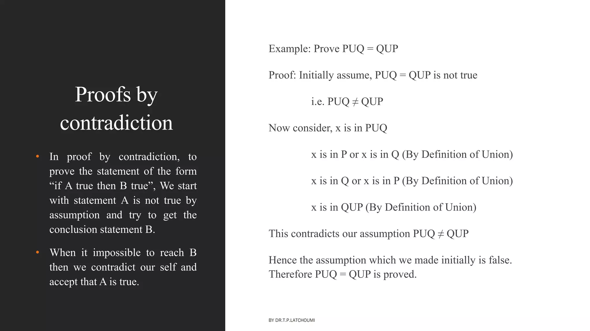 Proofs by
contradiction
Example: Prove PUQ = QUP
Proof: Initially assume, PUQ = QUP is not true
i.e. PUQ ≠ QUP
Now consider, x is in PUQ
x is in P or x is in Q (By Definition of Union)
x is in Q or x is in P (By Definition of Union)
x is in QUP (By Definition of Union)
This contradicts our assumption PUQ ≠ QUP
Hence the assumption which we made initially is false.
Therefore PUQ = QUP is proved.
• In proof by contradiction, to
prove the statement of the form
―if A true then B true‖, We start
with statement A is not true by
assumption and try to get the
conclusion statement B.
• When it impossible to reach B
then we contradict our self and
accept that A is true.
BY DR.T.P.LATCHOUMI
 