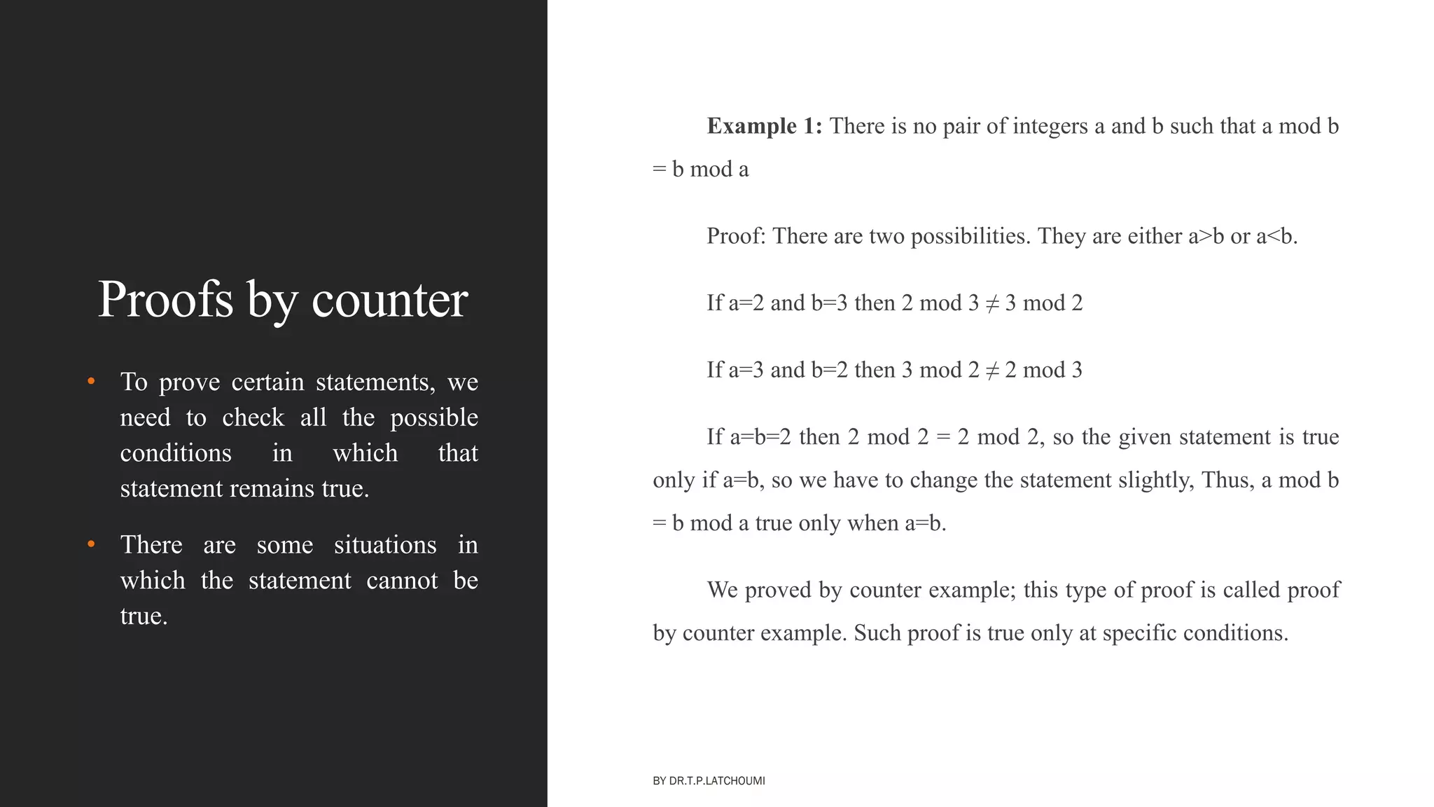 Proofs by counter
Example 1: There is no pair of integers a and b such that a mod b
= b mod a
Proof: There are two possibilities. They are either a>b or a<b.
If a=2 and b=3 then 2 mod 3 ≠ 3 mod 2
If a=3 and b=2 then 3 mod 2 ≠ 2 mod 3
If a=b=2 then 2 mod 2 = 2 mod 2, so the given statement is true
only if a=b, so we have to change the statement slightly, Thus, a mod b
= b mod a true only when a=b.
We proved by counter example; this type of proof is called proof
by counter example. Such proof is true only at specific conditions.
• To prove certain statements, we
need to check all the possible
conditions in which that
statement remains true.
• There are some situations in
which the statement cannot be
true.
BY DR.T.P.LATCHOUMI
 