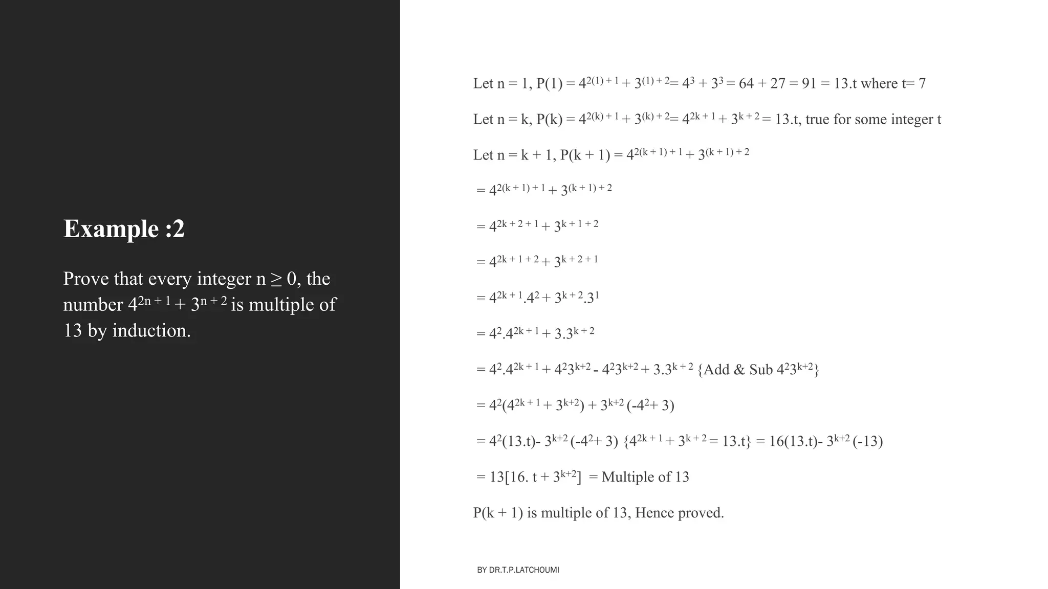 Example :2
Let n = 1, P(1) = 42(1) + 1 + 3(1) + 2= 43 + 33 = 64 + 27 = 91 = 13.t where t= 7
Let n = k, P(k) = 42(k) + 1 + 3(k) + 2= 42k + 1 + 3k + 2 = 13.t, true for some integer t
Let n = k + 1, P(k + 1) = 42(k + 1) + 1 + 3(k + 1) + 2
= 42(k + 1) + 1 + 3(k + 1) + 2
= 42k + 2 + 1 + 3k + 1 + 2
= 42k + 1 + 2 + 3k + 2 + 1
= 42k + 1.42 + 3k + 2.31
= 42.42k + 1 + 3.3k + 2
= 42.42k + 1 + 423k+2 - 423k+2 + 3.3k + 2 {Add & Sub 423k+2}
= 42(42k + 1 + 3k+2) + 3k+2 (-42+ 3)
= 42(13.t)- 3k+2 (-42+ 3) {42k + 1 + 3k + 2 = 13.t} = 16(13.t)- 3k+2 (-13)
= 13[16. t + 3k+2] = Multiple of 13
P(k + 1) is multiple of 13, Hence proved.
Prove that every integer n ≥ 0, the
number 42n + 1 + 3n + 2 is multiple of
13 by induction.
BY DR.T.P.LATCHOUMI
 